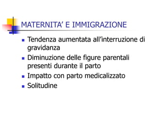 MATERNITA’ E IMMIGRAZIONE







Tendenza aumentata all’interruzione di
gravidanza
Diminuzione delle figure parentali
presenti durante il parto
Impatto con parto medicalizzato
Solitudine

 