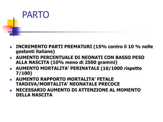 PARTO











INCREMENTO PARTI PREMATURI (15% contro il 10 % nelle
gestanti italiane)
AUMENTO PERCENTUALE DI NEONATI CON BASSO PESO
ALLA NASCITA (10% meno di 2500 grammi)
AUMENTO MORTALITA’ PERINATALE (16/1000 rispetto
7/100)
AUMENTO RAPPORTO MORTALITA’ FETALE
TARDIVA/MORTALITA’ NEONATALE PRECOCE
NECESSARIO AUMENTO DI ATTENZIONE AL MOMENTO
DELLA NASCITA

 
