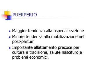 PUERPERIO






Maggior tendenza alla ospedalizzazione
Minore tendenza alla mobilizzazione nel
post-partum
Importante allattamento precoce per
cultura e tradizione, salute nascituro e
problemi economici.

 