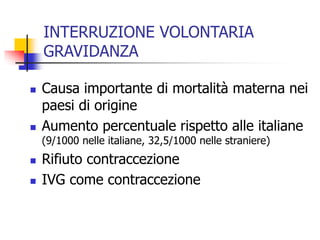 INTERRUZIONE VOLONTARIA
GRAVIDANZA




Causa importante di mortalità materna nei
paesi di origine
Aumento percentuale rispetto alle italiane
(9/1000 nelle italiane, 32,5/1000 nelle straniere)




Rifiuto contraccezione
IVG come contraccezione

 