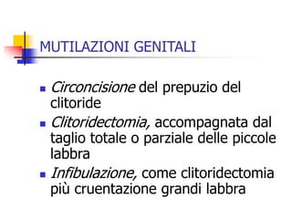 MUTILAZIONI GENITALI


Circoncisione del prepuzio del



Clitoridectomia, accompagnata dal



clitoride

taglio totale o parziale delle piccole
labbra
Infibulazione, come clitoridectomia
più cruentazione grandi labbra

 