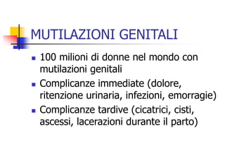 MUTILAZIONI GENITALI






100 milioni di donne nel mondo con
mutilazioni genitali
Complicanze immediate (dolore,
ritenzione urinaria, infezioni, emorragie)
Complicanze tardive (cicatrici, cisti,
ascessi, lacerazioni durante il parto)

 