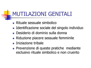 MUTILAZIONI GENITALI








Rituale sessuale simbolico
Identificazione sociale del singolo individuo
Desiderio di dominio sulla donna
Riduzione piacere sessuale femminile
Iniziazione tribale
Prevenzione di queste pratiche mediante
esclusivo rituale simbolico e non cruento

 