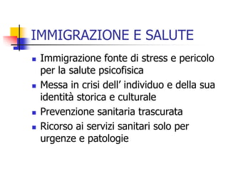 IMMIGRAZIONE E SALUTE







Immigrazione fonte di stress e pericolo
per la salute psicofisica
Messa in crisi dell’ individuo e della sua
identità storica e culturale
Prevenzione sanitaria trascurata
Ricorso ai servizi sanitari solo per
urgenze e patologie

 