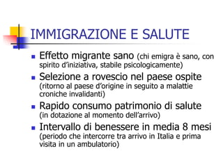 IMMIGRAZIONE E SALUTE


Effetto migrante sano



Selezione a rovescio nel paese ospite



Rapido consumo patrimonio di salute



Intervallo di benessere in media 8 mesi

(chi emigra è sano, con
spirito d’iniziativa, stabile psicologicamente)
(ritorno al paese d’origine in seguito a malattie
croniche invalidanti)

(in dotazione al momento dell’arrivo)

(periodo che intercorre tra arrivo in Italia e prima
visita in un ambulatorio)

 