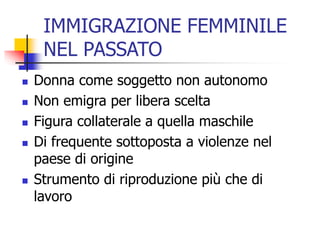 IMMIGRAZIONE FEMMINILE
NEL PASSATO







Donna come soggetto non autonomo
Non emigra per libera scelta
Figura collaterale a quella maschile
Di frequente sottoposta a violenze nel
paese di origine
Strumento di riproduzione più che di
lavoro

 