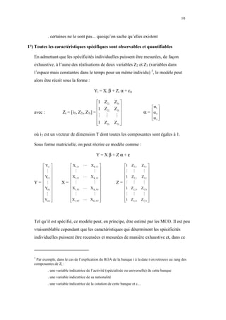 10



            . certaines ne le sont pas... quoiqu’on sache qu’elles existent

1°) Toutes les caractéristiques spécifiques sont observables et quantifiables

   En admettant que les spécificités individuelles puissent être mesurées, de façon
   exhaustive, à l’aune des réalisations de deux variables Z2 et Z3 (variables dans
   l’espace mais constantes dans le temps pour un même individu) 3, le modèle peut
   alors être récrit sous la forme :

                                            Yi = Xi β + Zi α + εit

                                            1 Z2i         Z3i 
                                            1 Z           Z3i                       α1 
                      Zi = [iT, Z2i, Z3i] =                                    α = α 2 
                                                 2i
   avec :                                                                             
                                            ⋮ ⋮            ⋮                       α3 
                                                                                    
                                            1 Z2i
                                                          Z3i 
                                                               

   où iT est un vecteur de dimension T dont toutes les composantes sont égales à 1.

   Sous forme matricielle, on peut récrire ce modèle comme :

                                             Y=Xβ+Zα+ε

       Y11             X1,11     ⋯ X K,11                   1 Z2,1         Z3,1 
       ⋮               ⋮             ⋮                      ⋮   ⋮           ⋮ 
                                                                                
       Y1T             X1,1T     ⋯ X K,1T                   1 Z2,1         Z3,1 
                                                                                
   Y=  ⋮           X=  ⋮             ⋮                  Z = ⋮ ⋮             ⋮ 
       YN1             X1, N1    ⋯ X K,N1                   1 Z2,N         Z3,N 
                                                                                
       ⋮               ⋮             ⋮                      ⋮   ⋮           ⋮ 
      Y               X          ⋯ X K, NT                  1 Z            Z3,N 
      
       NT             1,NT
                                             
                                                               
                                                                    2,N             
                                                                                     




   Tel qu’il est spécifié, ce modèle peut, en principe, être estimé par les MCO. Il est peu
   vraisemblable cependant que les caractéristiques qui déterminent les spécificités
   individuelles puissent être recensées et mesurées de manière exhaustive et, dans ce



   3
    Par exemple, dans le cas de l’explication du ROA de la banque i à la date t on retrouve au rang des
   composantes de Zi :
            . une variable indicatrice de l’activité (spécialisée ou universelle) de cette banque
            . une variable indicatrice de sa nationalité
            . une variable indicatrice de la cotation de cette banque et c...
 