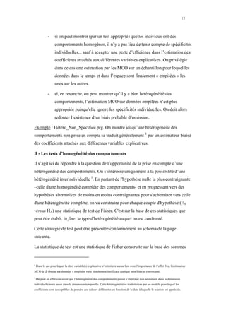 15



              -     si on peut montrer (par un test approprié) que les individus ont des
                    comportements homogènes, il n’y a pas lieu de tenir compte de spécificités
                    individuelles... sauf à accepter une perte d’efficience dans l’estimation des
                    coefficients attachés aux différentes variables explicatives. On privilégie
                    dans ce cas une estimation par les MCO sur un échantillon pour lequel les
                    données dans le temps et dans l’espace sont finalement « empilées » les
                    unes sur les autres.

              -     si, en revanche, on peut montrer qu’il y a bien hétérogénéité des
                    comportements, l’estimation MCO sur données empilées n’est plus
                    appropriée puisqu’elle ignore les spécificités individuelles. On doit alors
                    redouter l’existence d’un biais probable d’omission.

Exemple : Hetero_Non_Specifiee.prg. On montre ici qu’une hétérogénéité des
comportements non prise en compte se traduit généralement 4 par un estimateur biaisé
des coefficients attachés aux différentes variables explicatives.

B - Les tests d’homogénéité des comportements

Il s’agit ici de répondre à la question de l’opportunité de la prise en compte d’une
hétérogénéité des comportements. On s’intéresse uniquement à la possibilité d’une
hétérogénéité interindividuelle 5. En partant de l'hypothèse nulle la plus contraignante
–celle d'une homogénéité complète des comportements- et en progressant vers des
hypothèses alternatives de moins en moins contraignantes pour s'acheminer vers celle
d'une hétérogénéité complète, on va construire pour chaque couple d'hypothèse (H0
versus HA) une statistique de test de Fisher. C'est sur la base de ces statistiques que
peut être établi, in fine, le type d'hétérogénéité auquel on est confronté.

Cette stratégie de test peut être présentée conformément au schéma de la page
suivante.

La statistique de test est une statistique de Fisher construite sur la base des sommes


4
    Dans le cas pour lequel la (les) variable(s) explicative n’entretient aucun lien avec l’importance de l’effet fixe, l’estimateur
MCO de β obtenu sur données « empilées » est simplement inefficace quoique sans biais et convergent.

5
    On peut en effet concevoir que l’hétérogénéité des comportements puisse s’exprimer non seulement dans la dimension
individuelle mais aussi dans la dimension temporelle. Cette hétérogénéité se traduit alors par un modèle pour lequel les
coefficients sont susceptibles de prendre des valeurs différentes en fonction de la date à laquelle la relation est appréciée.
 