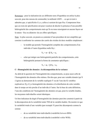 18



Remarque : pour la réalisation de ces différents tests d’hypothèse on utilise le plus
souvent, pour des raisons de commodité, la méthode LSDV… ce qui revient à
admettre que, si spécificités il y a, celles-ci seraient de type fixe. Comprenons bien
que ces tests de spécification ont pour vocation de déceler la présence d’une possible
hétérogénéité des comportements mais qu’ils ne nous renseignent en aucune façon sur
la nature –fixe ou aléatoire- de ces effets spécifiques.

Note : le plus souvent, on pourra se contenter d’une procédure de test simplifiée qui
consiste à confronter les sommes des carrés des résidus de deux modèles simplement :

        -   le modèle qui postule l’homogénéité complète des comportements d’un
            individu à l’autre (hypothèse nulle H0) :

                                   Yit = α + β Xit + εit

        -   celui qui intègre une hétérogénéité partielle des comportements, cette
            hétérogénéité prenant la forme de constantes spécifiques :

                                   Yit = αi + β Xit + εit

C - Homogénéité des données : la décomposition de la variance

Au delà de la question de l’homogénéité des comportements, se pose aussi celle de
l’homogénéité des données elles mêmes. On dira que, pour une variable donnée (qu’il
s’agisse au demeurant de la variable expliquée Y ou de l’une des K variables
explicatives Xj), il y a homogénéité des données si la distribution de cette variable
dans le temps est très proche d’un individu à l’autre. Sur la base de cette définition,
l’une des conditions de l’homogénéité des données est que, pour la variable étudiée,
les moyennes individuelles soient identiques.

Un bon indicateur du degré d’homogénéité des données peut être construit à partir de
la décomposition de la variabilité totale TSS de la variable étudiée. On montre ici que
la variabilité totale d’une variable (par exemple Y) peut être décomposée comme la
somme

        -   de sa variabilité inter-individuelle (variabilité between BSS)

        -   de sa variabilité intra-individuelle (variabilité within WSS)
 