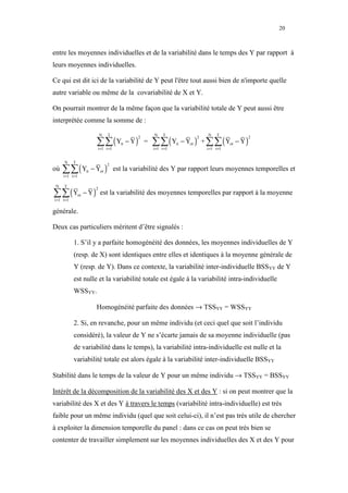 20



entre les moyennes individuelles et de la variabilité dans le temps des Y par rapport à
leurs moyennes individuelles.

Ce qui est dit ici de la variabilité de Y peut l'être tout aussi bien de n'importe quelle
autre variable ou même de la covariabilité de X et Y.

On pourrait montrer de la même façon que la variabilité totale de Y peut aussi être
interprétée comme la somme de :


                              ∑∑ ( Y           − Y) =   ∑∑ ( Y           − Yot ) + ∑∑ ( Yot − Y )
                                 N   T                  N     T                   N     T
                                                  2                           2                     2
                                          it                        it
                              i =1 t =1                 i =1 t =1                 i =1 t =1




     ∑∑ ( Y                 − Yot ) est la variabilité des Y par rapport leurs moyennes temporelles et
      N     T
                                     2
où                     it
     i =1 t =1



∑∑ ( Y                − Y ) est la variabilité des moyennes temporelles par rapport à la moyenne
 N    T
                             2
                 ot
i =1 t =1

générale.

Deux cas particuliers méritent d’être signalés :

            1. S’il y a parfaite homogénéité des données, les moyennes individuelles de Y
            (resp. de X) sont identiques entre elles et identiques à la moyenne générale de
            Y (resp. de Y). Dans ce contexte, la variabilité inter-individuelle BSSYY de Y
            est nulle et la variabilité totale est égale à la variabilité intra-individuelle
            WSSYY.

                              Homogénéité parfaite des données → TSSYY = WSSYY

            2. Si, en revanche, pour un même individu (et ceci quel que soit l’individu
            considéré), la valeur de Y ne s’écarte jamais de sa moyenne individuelle (pas
            de variabilité dans le temps), la variabilité intra-individuelle est nulle et la
            variabilité totale est alors égale à la variabilité inter-individuelle BSSYY

Stabilité dans le temps de la valeur de Y pour un même individu → TSSYY = BSSYY

Intérêt de la décomposition de la variabilité des X et des Y : si on peut montrer que la
variabilité des X et des Y à travers le temps (variabilité intra-individuelle) est très
faible pour un même individu (quel que soit celui-ci), il n’est pas très utile de chercher
à exploiter la dimension temporelle du panel : dans ce cas on peut très bien se
contenter de travailler simplement sur les moyennes individuelles des X et des Y pour
 