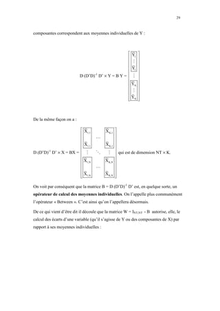 29



composantes correspondent aux moyennes individuelles de Y :



                                                   Y1       
                                                            
                                                   ⋮        
                                                  Y         
                                                   1        
                           D (D’D) D’ × Y = B Y =  ⋮
                                  -1                         
                                                            
                                                   YN       
                                                            
                                                   ⋮        
                                                   YN       
                                                  
                                                            
                                                             



De la même façon on a :

                       X1,1              X K,1 
                                               
                                   ⋯           
                      X                  X K,1 
                       1,1                     
D (D’D) D’ × X = BX =  ⋮
       -1
                                    ⋱      ⋮  qui est de dimension NT × K.
                                               
                       X1,N              X K,N 
                                               
                                   ⋯           
                      X                  X K,N 
                       1,N
                                               
                                                

On voit par conséquent que la matrice B = D (D’D)-1 D’ est, en quelque sorte, un
opérateur de calcul des moyennes individuelles. On l’appelle plus communément
l’opérateur « Between ». C’est ainsi qu’on l’appellera désormais.

De ce qui vient d’être dit il découle que la matrice W = INT,NT - B autorise, elle, le
calcul des écarts d’une variable (qu’il s’agisse de Y ou des composantes de X) par
rapport à ses moyennes individuelles :
 