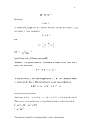 39



                                             Ω = (H’ H)-1           9



soit encore :

                                                 H’ H = Ω-1

On peut montrer, compte tenu de la structure désormais familière de la matrice Ω, que
cette matrice H a pour expression :

                                                 H = IN ⊗ Hi

avec :

                                                 1           θ          
                                          Hi =
                                                 σε    I T − T i T i T '
                                                                        

                      σε
où θ = 1 −                       10

                σ ε + Tσ u
                  2          2




Quel intérêt y a-t-il à définir cette matrice H ?

La réponse à cette question passe par l’étude des propriétés du terme d’erreur dans le
modèle ainsi transformé :

                                       HY = HX β + H (ε + u)                 11




On note en effet que, si dans le modèle primitif (Y = X1 β + ε + u) le terme d’erreur ε
+ u est auto-corrélé il en va différemment dans le modèle transformé puisque :

                                 E [H (ε + u) (ε + u)’ H’] = H Ω H’ = INT




9
     En effet on a : H Ω Η’ = I ⇒ H’ H Ω H’ = H’ ⇒ Ω H’ = (H’ H)-1 H’ ⇒ Ω H’ H = I ⇒ Ω = (H’ H)-1
10
     Le programme omega_hprimh.prg met en évidence l’équivalence entre ces deux écritures de Ω :

Ω = σε2 [IN ⊗IT] + σu2 [IN ⊗JT]

Ω = (H’ H)−1


11
     Rappelons que la matrice X est ici augmentée d’une première colonne unitaire.
 