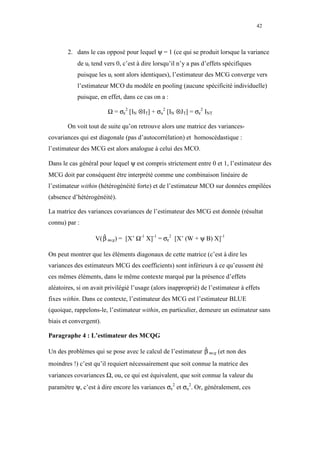 42



       2. dans le cas opposé pour lequel ψ = 1 (ce qui se produit lorsque la variance
           de ui tend vers 0, c’est à dire lorsqu’il n’y a pas d’effets spécifiques
           puisque les ui sont alors identiques), l’estimateur des MCG converge vers
           l’estimateur MCO du modèle en pooling (aucune spécificité individuelle)
           puisque, en effet, dans ce cas on a :

                        Ω = σε2 [IN ⊗IT] + σu2 [IN ⊗JT] = σε2 INT

       On voit tout de suite qu’on retrouve alors une matrice des variances-
covariances qui est diagonale (pas d’autocorrélation) et homoscédastique :
l’estimateur des MCG est alors analogue à celui des MCO.

Dans le cas général pour lequel ψ est compris strictement entre 0 et 1, l’estimateur des
MCG doit par conséquent être interprété comme une combinaison linéaire de
l’estimateur within (hétérogénéité forte) et de l’estimateur MCO sur données empilées
(absence d’hétérogénéité).

La matrice des variances covariances de l’estimateur des MCG est donnée (résultat
connu) par :

                   V( β mcg) = [X’ Ω-1 X]-1 = σε2 [X’ (W + ψ B) X]-1
                      ˆ

On peut montrer que les éléments diagonaux de cette matrice (c’est à dire les
variances des estimateurs MCG des coefficients) sont inférieurs à ce qu’eussent été
ces mêmes éléments, dans le même contexte marqué par la présence d’effets
aléatoires, si on avait privilégié l’usage (alors inapproprié) de l’estimateur à effets
fixes within. Dans ce contexte, l’estimateur des MCG est l’estimateur BLUE
(quoique, rappelons-le, l’estimateur within, en particulier, demeure un estimateur sans
biais et convergent).

Paragraphe 4 : L’estimateur des MCQG

Un des problèmes qui se pose avec le calcul de l’estimateur β mcg (et non des
                                                            ˆ

moindres !) c’est qu’il requiert nécessairement que soit connue la matrice des
variances covariances Ω, ou, ce qui est équivalent, que soit connue la valeur du
paramètre ψ, c’est à dire encore les variances σε2 et σu2. Or, généralement, ces
 
