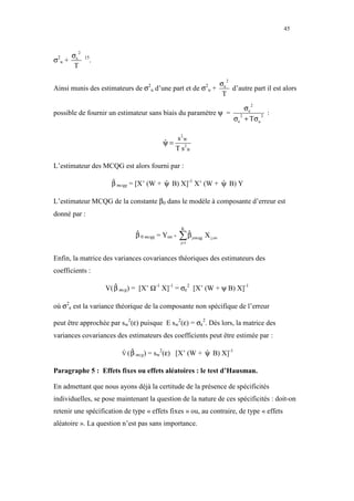 45



    σ
         2
σ u+ ε
 2           15
                  .
     T

                                                                          σε
                                                                            2
Ainsi munis des estimateurs de σ2u d’une part et de σ2u +                    d’autre part il est alors
                                                                           T

                                                                 σ
                                                                                     2

possible de fournir un estimateur sans biais du paramètre ψ = 2 ε 2 :
                                                             σ ε + Tσ u

                                               s2W
                                          ψ=
                                          ˆ
                                               T s2 B

L’estimateur des MCQG est alors fourni par :

                        β mcqg = [X’ (W + ψ B) X]-1 X’ (W + ψ B) Y
                        ˆ                 ˆ                 ˆ

L’estimateur MCQG de la constante β0 dans le modèle à composante d’erreur est
donné par :
                                                   K
                                β 0 mcqg = Yoo -
                                ˆ
                                                   ∑β
                                                    ˆ
                                                   j=1
                                                         jmcqg   X j,oo


Enfin, la matrice des variances covariances théoriques des estimateurs des
coefficients :

                      V( β mcg) = [X’ Ω-1 X]-1 = σε2 [X’ (W + ψ B) X]-1
                         ˆ

où σ2ε est la variance théorique de la composante non spécifique de l’erreur

peut être approchée par sw2(ε) puisque E sw2(ε) = σε2. Dès lors, la matrice des
variances covariances des estimateurs des coefficients peut être estimée par :

                           V ( β mcg) = sw (ε) [X’ (W +
                           ˆ ˆ            2
                                                                 ψ B) X]-1
                                                                 ˆ

Paragraphe 5 : Effets fixes ou effets aléatoires : le test d’Hausman.

En admettant que nous ayons déjà la certitude de la présence de spécificités
individuelles, se pose maintenant la question de la nature de ces spécificités : doit-on
retenir une spécification de type « effets fixes » ou, au contraire, de type « effets
aléatoire ». La question n’est pas sans importance.
 