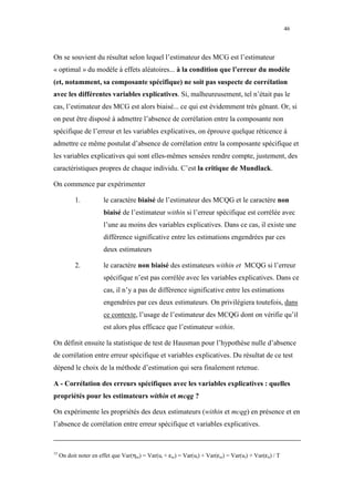 46



On se souvient du résultat selon lequel l’estimateur des MCG est l’estimateur
« optimal » du modèle à effets aléatoires... à la condition que l’erreur du modèle
(et, notamment, sa composante spécifique) ne soit pas suspecte de corrélation
avec les différentes variables explicatives. Si, malheureusement, tel n’était pas le
cas, l’estimateur des MCG est alors biaisé... ce qui est évidemment très gênant. Or, si
on peut être disposé à admettre l’absence de corrélation entre la composante non
spécifique de l’erreur et les variables explicatives, on éprouve quelque réticence à
admettre ce même postulat d’absence de corrélation entre la composante spécifique et
les variables explicatives qui sont elles-mêmes sensées rendre compte, justement, des
caractéristiques propres de chaque individu. C’est la critique de Mundlack.

On commence par expérimenter

            1.          le caractère biaisé de l’estimateur des MCQG et le caractère non
                        biaisé de l’estimateur within si l’erreur spécifique est corrélée avec
                        l’une au moins des variables explicatives. Dans ce cas, il existe une
                        différence significative entre les estimations engendrées par ces
                        deux estimateurs

            2.          le caractère non biaisé des estimateurs within et MCQG si l’erreur
                        spécifique n’est pas corrélée avec les variables explicatives. Dans ce
                        cas, il n’y a pas de différence significative entre les estimations
                        engendrées par ces deux estimateurs. On privilégiera toutefois, dans
                        ce contexte, l’usage de l’estimateur des MCQG dont on vérifie qu’il
                        est alors plus efficace que l’estimateur within.

On définit ensuite la statistique de test de Hausman pour l’hypothèse nulle d’absence
de corrélation entre erreur spécifique et variables explicatives. Du résultat de ce test
dépend le choix de la méthode d’estimation qui sera finalement retenue.

A - Corrélation des erreurs spécifiques avec les variables explicatives : quelles
propriétés pour les estimateurs within et mcqg ?

On expérimente les propriétés des deux estimateurs (within et mcqg) en présence et en
l’absence de corrélation entre erreur spécifique et variables explicatives.


15
     On doit noter en effet que Var(ηio) = Var(ui + εio) = Var(ui) + Var(εio) = Var(ui) + Var(εit) / T
 