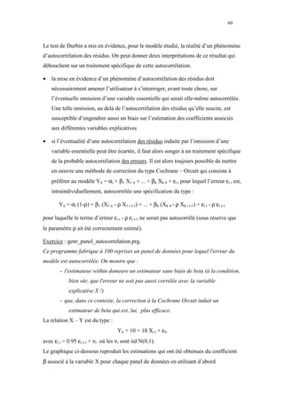 60



Le test de Durbin a mis en évidence, pour le modèle étudié, la réalité d’un phénomène
d’autocorrélation des résidus. On peut donner deux interprétations de ce résultat qui
débouchent sur un traitement spécifique de cette autocorrélation.

•   la mise en évidence d’un phénomène d’autocorrélation des résidus doit
    nécessairement amener l’utilisateur à s’interroger, avant toute chose, sur
    l’éventuelle omission d’une variable essentielle qui serait elle-même autocorrélée.
    Une telle omission, au delà de l’autocorrélation des résidus qu’elle suscite, est
    susceptible d’engendrer aussi un biais sur l’estimation des coefficients associés
    aux différentes variables explicatives

•   si l’éventualité d’une autocorrélation des résidus induite par l’omission d’une
    variable essentielle peut être écartée, il faut alors songer à un traitement spécifique
    de la probable autocorrélation des erreurs. Il est alors toujours possible de mettre
    en oeuvre une méthode de correction du type Cochrane – Orcutt qui consiste à
    préférer au modèle Yit = αi + β1 X1 it + ... + βk Xk it + εi t pour lequel l’erreur εi t est,
    intraindividuellement, autocorrélée une spécification du type :

       Yit = αi (1-ρ) + β1 (X1 it - ρ X1 i t-1) + ... + βk (Xk it - ρ Xk i t-1) + εi t - ρ εi t-1

pour laquelle le terme d’erreur εi t - ρ εi t-1 ne serait pas autocorrélé (sous réserve que
le paramètre ρ ait été correctement estimé).

Exercice : genr_panel_autocorrelation.prg.
Ce programme fabrique à 100 reprises un panel de données pour lequel l'erreur du
modèle est autocorrélée. On montre que :
        - l'estimateur within demeure un estimateur sans biais de beta (à la condition,
            bien sûr, que l'erreur ne soit pas aussi corrélée avec la variable
            explicative X !)
        - que, dans ce contexte, la correction à la Cochrane Orcutt induit un
            estimateur de beta qui est, lui, plus efficace.
La relation X – Y est du type :
                                      Yit = 10 + 10 Xi t + εit
avec εi t = 0.95 εi t-1 + νt où les νt sont iid N(0,1).
Le graphique ci-dessous reproduit les estimations qui ont été obtenues du coefficient
β associé à la variable X pour chaque panel de données en utilisant d’abord
 