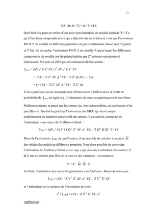 74



                              E(Z’ ∆ε ∆ε’ Z) = σε2 Z’ Ω Z

Quel bénéfice peut-on retirer d’une telle transformation du modèle séminal /3/ ? Ce
qu’il faut bien comprendre (et ce qui a déjà été mis en évidence) c’est que l’estimateur
MCO γ du modèle en différence première est, par construction, biaisé pour N grand
    ˆ

et T fini. En revanche, l’estimateur MCO γ du modèle /4/ pour lequel les différentes
                                         ˆ
composantes du modèle ont été prémultipliées par Z’ présente une propriété
intéressante. On note en effet que cet estimateur défini comme :

γ mco = (∆Y-1’ Z Z’ ∆Y-1)-1 ∆Y-1’ Z Z’ ∆Y
ˆ

       = (∆Y-1’ Z Z’ ∆Y-1)-1 ∆Y-1’ Z Z’ (δ ∆Y-1 + ∆ε)

       = γ + (∆Y-1’ Z Z’ ∆Y-1)-1 ∆Y-1’ Z Z’ ∆ε

Si les conditions sur les moments sont effectivement vérifiées alors la limite en
probabilité de γ mco est égale à γ. L’estimateur est donc asymptotiquement sans biais.
               ˆ

Malheureusement, et parce que les erreurs ∆εit sont autocorrélées, cet estimateur n’est
pas efficient. On doit lui préférer l’estimateur des MCG qui tient compte
explicitement du caractère autocorrélé des erreurs. Il est calculé comme (c’est
l’estimateur « one step » de Arellano et Bond :

            γ AB1 = (∆Y-1’ Z (Z’ Ω Ζ)-1 Z’ ∆Y-1)-1 ∆Y-1’ Z (Z’ Ω Ζ)-1 Z’ ∆Y
            ˆ

Muni de l’estimation γ AB1 du coefficient γ, il est possible de calculer le vecteur ∆ε
                     ˆ
des résidus du modèle en différence première. Il est alors possible de construire
l’estimateur de Arellano et Bond « two step » qui consiste à substituer à la matrice Z’
Ω Z une estimation plus fine de la matrice des variances – covariances :

                                    V = Z’ ∆ε ∆ε ’ Z

Au final, l’estimateur des moments généralisés à la Arellano – Bond est donné par :

                    γ AB2 = (∆Y-1’ Z V-1 Z’ ∆Y-1)-1 ∆Y-1’ Z V-1 Z’ ∆Y
                    ˆ

et l’estimateur de la variance de l’estimateur de γ est :

                           s2 ( γ AB2) = (∆Y-1’ Z V-1 Z’ ∆Y-1)-1
                                ˆ

Application :
 