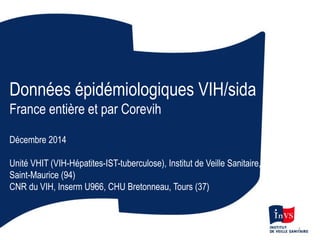 Données épidémiologiques VIH/sida
France entière et par Corevih
Décembre 2014
Unité VHIT (VIH-Hépatites-IST-tuberculose), Institut de Veille Sanitaire,
Saint-Maurice (94)
CNR du VIH, Inserm U966, CHU Bretonneau, Tours (37)
1
 