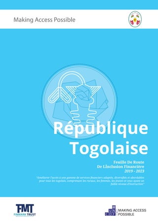 Making Access Possible
République
Togolaise
Feuille De Route
De LÍnclusion Financière
2019 - 2023
“Améliorer l’accès à une gamme de services financiers adaptés, diversifiés et abordables
pour tous les togolais, comprenant les ruraux, les femmes, les jeunes et ceux ayant un
faible niveau d’instruction”
 
