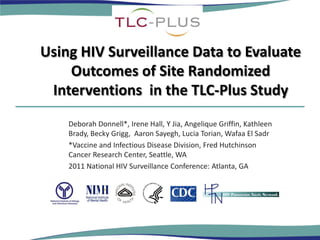 Using HIV Surveillance Data to Evaluate
    Outcomes of Site Randomized
 Interventions in the TLC-Plus Study
    Deborah Donnell*, Irene Hall, Y Jia, Angelique Griffin, Kathleen
    Brady, Becky Grigg, Aaron Sayegh, Lucia Torian, Wafaa El Sadr
    *Vaccine and Infectious Disease Division, Fred Hutchinson
    Cancer Research Center, Seattle, WA
    2011 National HIV Surveillance Conference: Atlanta, GA
 