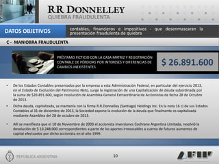 REPÚBLICA ARGENTINA 
10 
QUIEBRA FRAUDULENTA 
C - MANIOBRA FRAUDULENTA 
PRÉSTAMO FICTICIO CON LA CASA MATRIZ Y REGISTRACIÓN CONTABLE DE PÉRDIDAS POR INTERESES Y DIFERENCIAS DE CAMBIOS INEXISTENTES 
•De los Estados Contables presentados por la empresa a esta Administración Federal, en particular del ejercicio 2013, en el Estado de Evolución del Patrimonio Neto, surge la registración de una Capitalización de deuda subordinada por la suma de $26.891.600, según resolución de Asamblea General Extraordinaria de Accionistas de fecha 28 de Octubre de 2013. 
•Dicha deuda, capitalizada, se mantenía con la firma R.R.Donnelley (Santiago) Holdings Inc. En la nota 16 c) de sus Estados Contables al 31 de diciembre de 2013, la Sociedad expone la evolución de la deuda que finalmente es capitalizada mediante Asamblea del 28 de octubre de 2013. 
•Allí se manifiesta que el 10 de Noviembre de 2003 el accionista Inversiones Cochrane Argentina Limitada, resolvió la devolución de $ 13.248.000 correspondientes a parte de los aportes irrevocables a cuenta de futuros aumentos de capital efectuados por dicho accionista en el año 1999. 
$ 26.891.600 
contables, financieros e impositivos - que desenmascaran la presentación fraudulenta de quiebra 
DATOS OBJETIVOS  