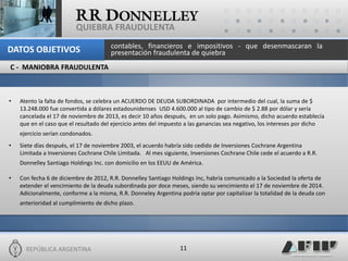 REPÚBLICA ARGENTINA 
11 
QUIEBRA FRAUDULENTA 
•Atento la falta de fondos, se celebra un ACUERDO DE DEUDA SUBORDINADA por intermedio del cual, la suma de $ 13.248.000 fue convertida a dólares estadounidenses USD 4.600.000 al tipo de cambio de $ 2.88 por dólar y sería cancelada el 17 de noviembre de 2013, es decir 10 años después, en un solo pago. Asimismo, dicho acuerdo establecía que en el caso que el resultado del ejercicio antes del impuesto a las ganancias sea negativo, los intereses por dicho ejercicio serían condonados. 
•Siete días después, el 17 de noviembre 2003, el acuerdo habría sido cedido de Inversiones Cochrane Argentina Limitada a Inversiones Cochrane Chile Limitada. Al mes siguiente, Inversiones Cochrane Chile cede el acuerdo a R.R. Donnelley Santiago Holdings Inc. con domicilio en los EEUU de América. 
•Con fecha 6 de diciembre de 2012, R.R. Donnelley Santiago Holdings Inc, habría comunicado a la Sociedad la oferta de extender el vencimiento de la deuda subordinada por doce meses, siendo su vencimiento el 17 de noviembre de 2014. Adicionalmente, conforme a la misma, R.R. Donneley Argentina podría optar por capitalizar la totalidad de la deuda con anterioridad al cumplimiento de dicho plazo. 
C - MANIOBRA FRAUDULENTA 
contables, financieros e impositivos - que desenmascaran la presentación fraudulenta de quiebra 
DATOS OBJETIVOS  