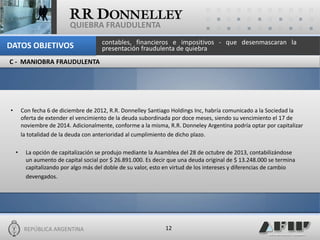 REPÚBLICA ARGENTINA 
12 
QUIEBRA FRAUDULENTA 
•Con fecha 6 de diciembre de 2012, R.R. Donnelley Santiago Holdings Inc, habría comunicado a la Sociedad la oferta de extender el vencimiento de la deuda subordinada por doce meses, siendo su vencimiento el 17 de noviembre de 2014. Adicionalmente, conforme a la misma, R.R. Donneley Argentina podría optar por capitalizar la totalidad de la deuda con anterioridad al cumplimiento de dicho plazo. 
•La opción de capitalización se produjo mediante la Asamblea del 28 de octubre de 2013, contabilizándose un aumento de capital social por $ 26.891.000. Es decir que una deuda original de $ 13.248.000 se termina capitalizando por algo más del doble de su valor, esto en virtud de los intereses y diferencias de cambio devengados. 
C - MANIOBRA FRAUDULENTA 
contables, financieros e impositivos - que desenmascaran la presentación fraudulenta de quiebra 
DATOS OBJETIVOS  
