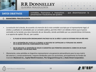 REPÚBLICA ARGENTINA 
13 
QUIEBRA FRAUDULENTA 
•La evolución de la deuda, de acuerdo a la mención de la nota contable suscripta por el representante legal, el síndico y auditada sin salvedades por un contador público, permite inferir con debido criterio que el pasivo contraído no ha tenido una clara intención de ser devuelto, siendo asimilable por sus características intrínsecas, a un aporte de capital. Ello así, por cuanto: 
•EL PLAZO DE DEVOLUCIÓN ORIGINALMENTE PACTADO FUE DE 10 AÑOS Y LUEGO SE EXTIENDE POR UN AÑO MÁS 
•EN LA EXTENSIÓN DEL PLAZO SE LE OTORGA LA FACULTAD DE CAPITALIZAR LA TOTALIDAD DEL MONTO DE LA DEUDA ANTES DEL CUMPLIMIENTO DEL PLAZO. 
•NO SE EXPLICITA LA ADOPCIÓN DE AVALES O GARANTÍAS QUE PERMITAN ASEGURAR EL COBRO EN UN PLAZO TAN EXTENSO Y EN UN SOLO PAGO. 
•Obviamente, estas pérdidas en Argentina representaron una ganancia extraordinaria para la casa matriz del exterior y, consecuentemente, mayores dividendos para sus accionistas, principalmente los fondos de inversión Blackrock Inc., Capital World Investors, The Vanguard Group Inc. y State Street Corporation. 
C - MANIOBRA FRAUDULENTA 
contables, financieros e impositivos - que desenmascaran la presentación fraudulenta de quiebra 
DATOS OBJETIVOS  