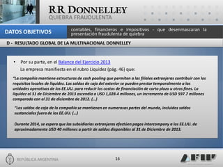 REPÚBLICA ARGENTINA 
16 
QUIEBRA FRAUDULENTA 
•Por su parte, en el Balance del Ejercicio 2013 
La empresa manifiesta en el rubro Liquidez (pág. 46) que: 
“La compañía mantiene estructuras de cash pooling que permiten a las filiales extranjeras contribuir con los requisitos locales de liquidez. Los saldos de caja del exterior se pueden prestar temporalmente a las unidades operativas de los EE.UU. para reducir los costos de financiación de corto plazo u otros fines. La liquidez al 31 de Diciembre de 2013 ascendía a USD 1,028.4 millones, un incremento de USD 597.7 millones comparado con el 31 de diciembre de 2012. (…) 
“Los saldos de caja de la compañía se mantienen en numerosas partes del mundo, incluidos saldos sustanciales fuera de los EE.UU. (…) 
Durante 2014, se espera que las subsidiarias extranjeras efectúen pagos intercompany a los EE.UU. de aproximadamente USD 40 millones a partir de saldos disponibles al 31 de Diciembre de 2013. 
contables, financieros e impositivos - que desenmascaran la presentación fraudulenta de quiebra 
DATOS OBJETIVOS 
D - RESULTADO GLOBAL DE LA MULTINACIONAL DONNELLEY  