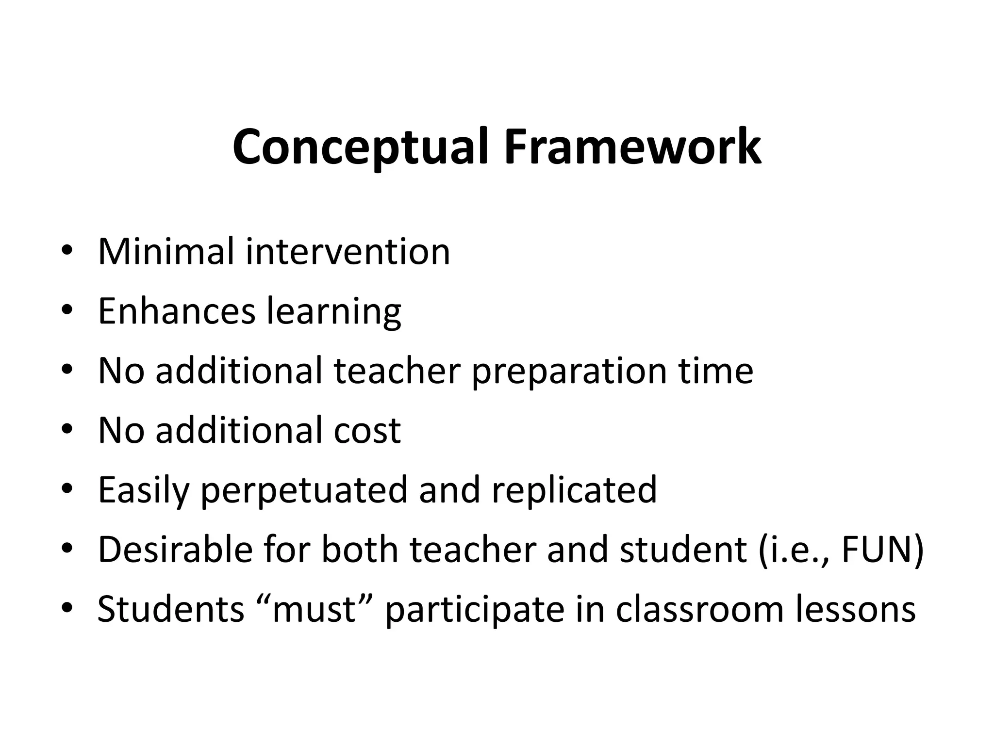 Conceptual Framework
•
•
•
•
•
•
•

Minimal intervention
Enhances learning
No additional teacher preparation time
No additional cost
Easily perpetuated and replicated
Desirable for both teacher and student (i.e., FUN)
Students “must” participate in classroom lessons

 