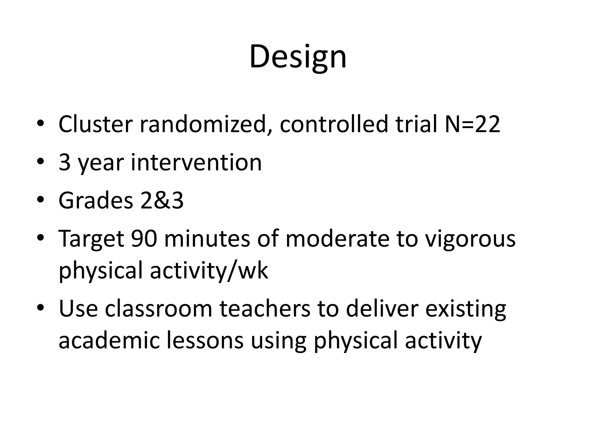 Design
•
•
•
•

Cluster randomized, controlled trial N=22
3 year intervention
Grades 2&3
Target 90 minutes of moderate to vigorous
physical activity/wk
• Use classroom teachers to deliver existing
academic lessons using physical activity

 