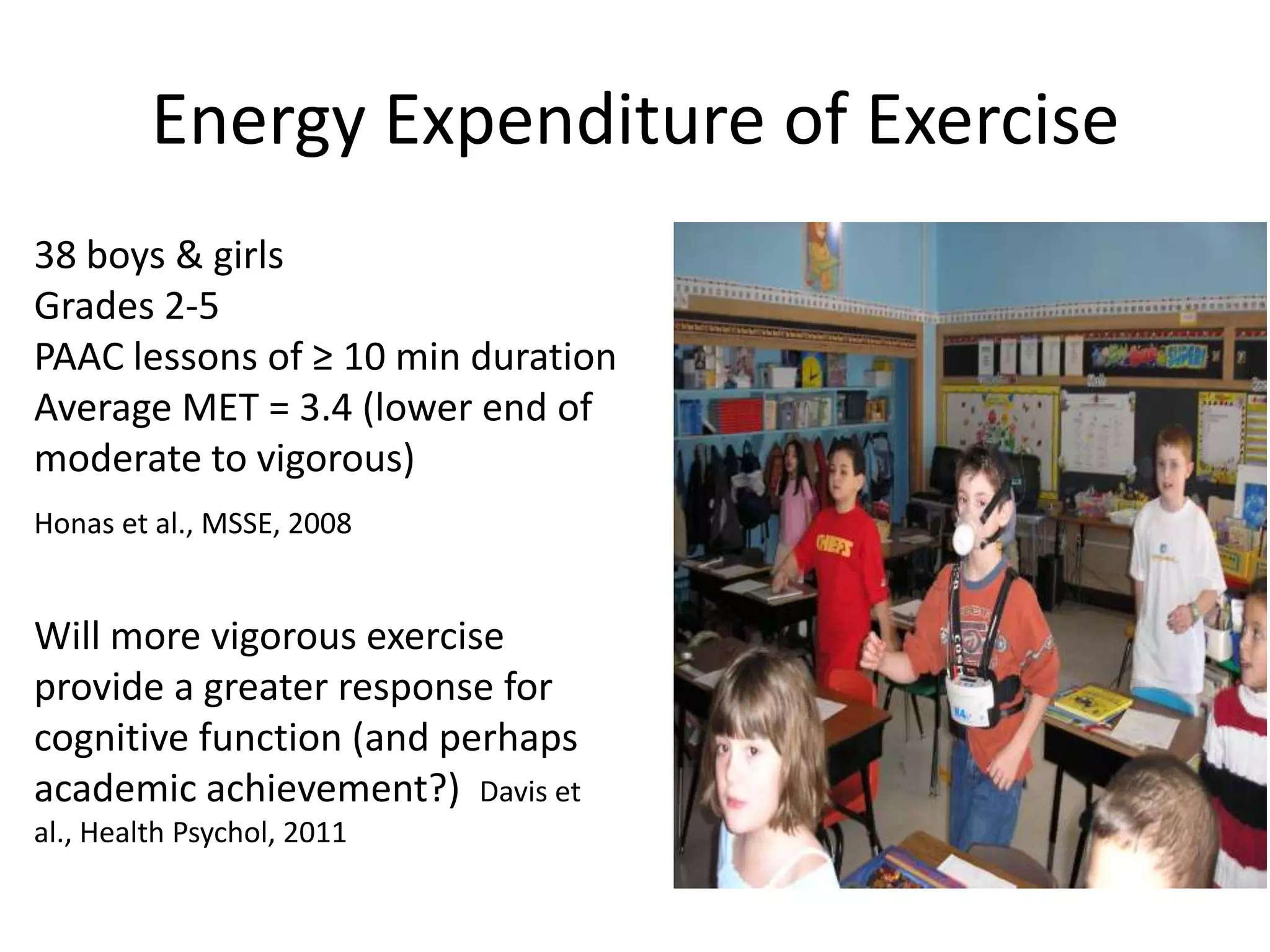 Energy Expenditure of Exercise
38 boys & girls
Grades 2-5
PAAC lessons of ≥ 10 min duration
Average MET = 3.4 (lower end of
moderate to vigorous)
Honas et al., MSSE, 2008

Will more vigorous exercise
provide a greater response for
cognitive function (and perhaps
academic achievement?) Davis et
al., Health Psychol, 2011

 