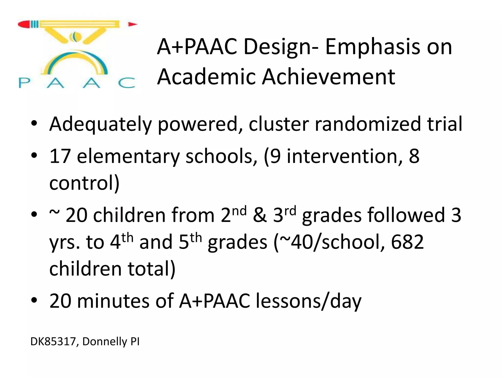 A+PAAC Design- Emphasis on
Academic Achievement
• Adequately powered, cluster randomized trial
• 17 elementary schools, (9 intervention, 8
control)
• ~ 20 children from 2nd & 3rd grades followed 3
yrs. to 4th and 5th grades (~40/school, 682
children total)
• 20 minutes of A+PAAC lessons/day
DK85317, Donnelly PI

 
