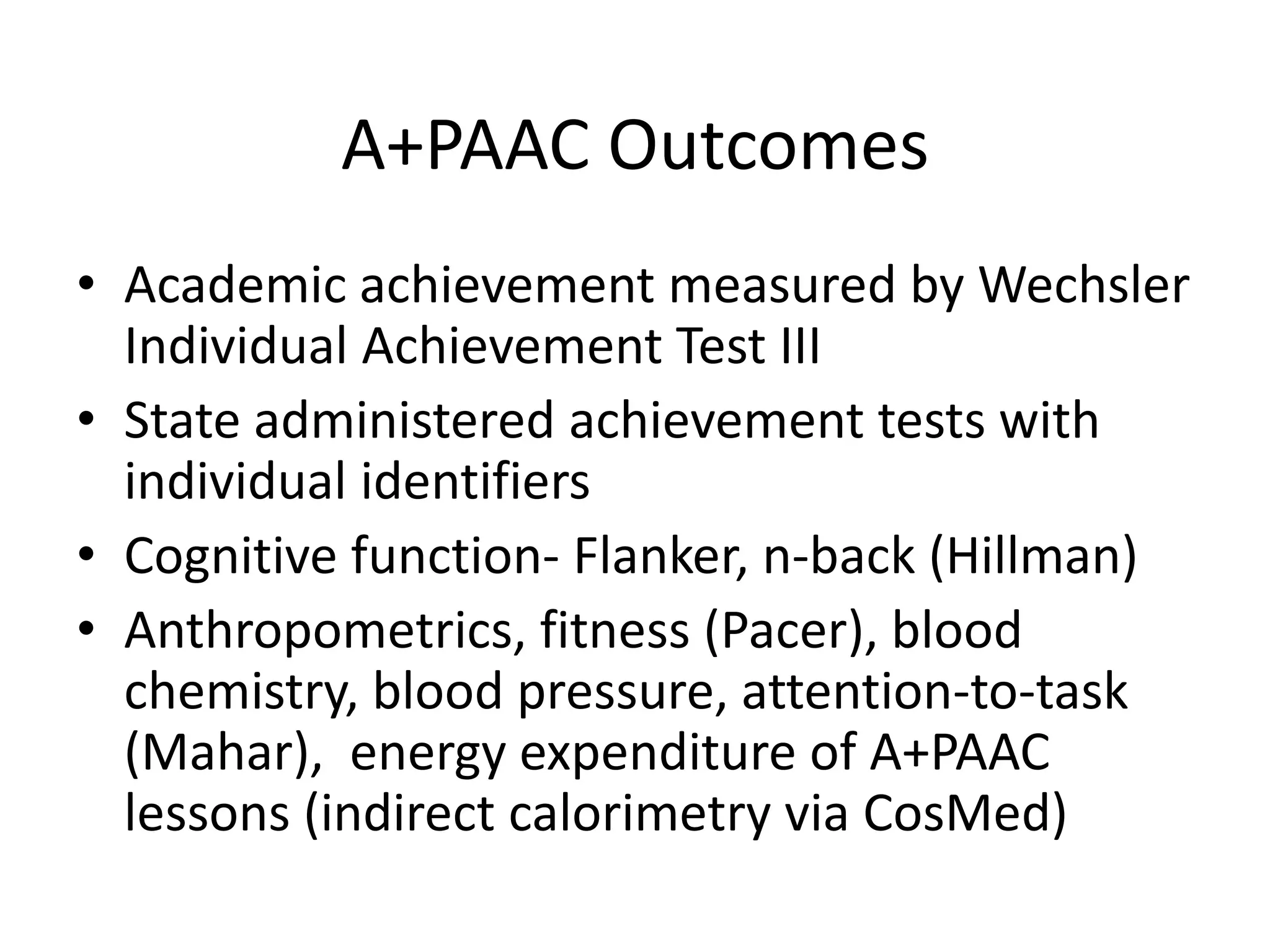 A+PAAC Outcomes
• Academic achievement measured by Wechsler
Individual Achievement Test III
• State administered achievement tests with
individual identifiers
• Cognitive function- Flanker, n-back (Hillman)
• Anthropometrics, fitness (Pacer), blood
chemistry, blood pressure, attention-to-task
(Mahar), energy expenditure of A+PAAC
lessons (indirect calorimetry via CosMed)

 