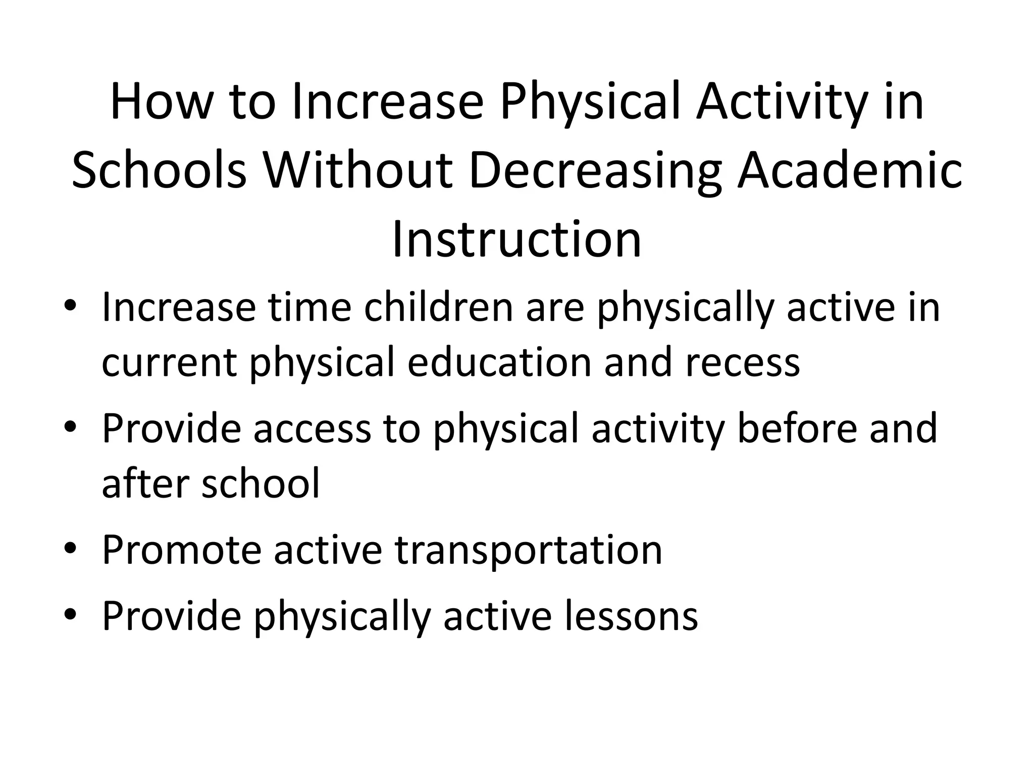 How to Increase Physical Activity in
Schools Without Decreasing Academic
Instruction
• Increase time children are physically active in
current physical education and recess
• Provide access to physical activity before and
after school
• Promote active transportation
• Provide physically active lessons

 