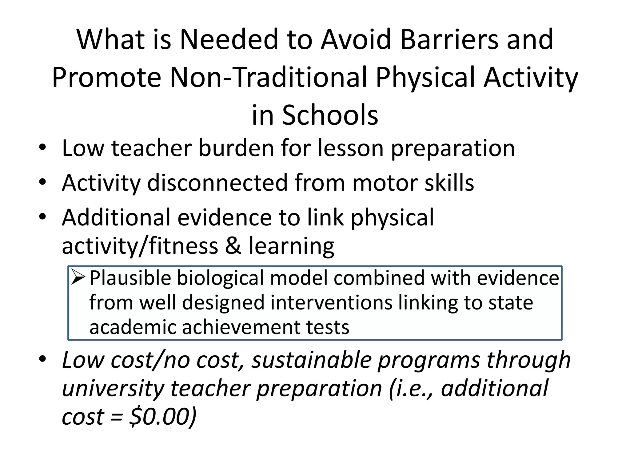 What is Needed to Avoid Barriers and
Promote Non-Traditional Physical Activity
in Schools

• Low teacher burden for lesson preparation
• Activity disconnected from motor skills
• Additional evidence to link physical
activity/fitness & learning

Plausible biological model combined with evidence
from well designed interventions linking to state
academic achievement tests

• Low cost/no cost, sustainable programs through
university teacher preparation (i.e., additional
cost = $0.00)

 