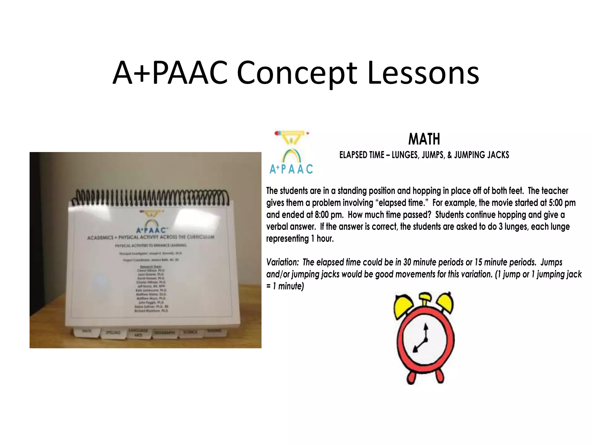 A+PAAC Concept Lessons
MATH
ELAPSED TIME – LUNGES, JUMPS, & JUMPING JACKS

A+ P A A C
The students are in a standing position and hopping in place off of both feet. The teacher
gives them a problem involving “elapsed time.” For example, the movie started at 5:00 pm
and ended at 8:00 pm. How much time passed? Students continue hopping and give a
verbal answer. If the answer is correct, the students are asked to do 3 lunges, each lunge
representing 1 hour.
Variation: The elapsed time could be in 30 minute periods or 15 minute periods. Jumps
and/or jumping jacks would be good movements for this variation. (1 jump or 1 jumping jack
= 1 minute)

 