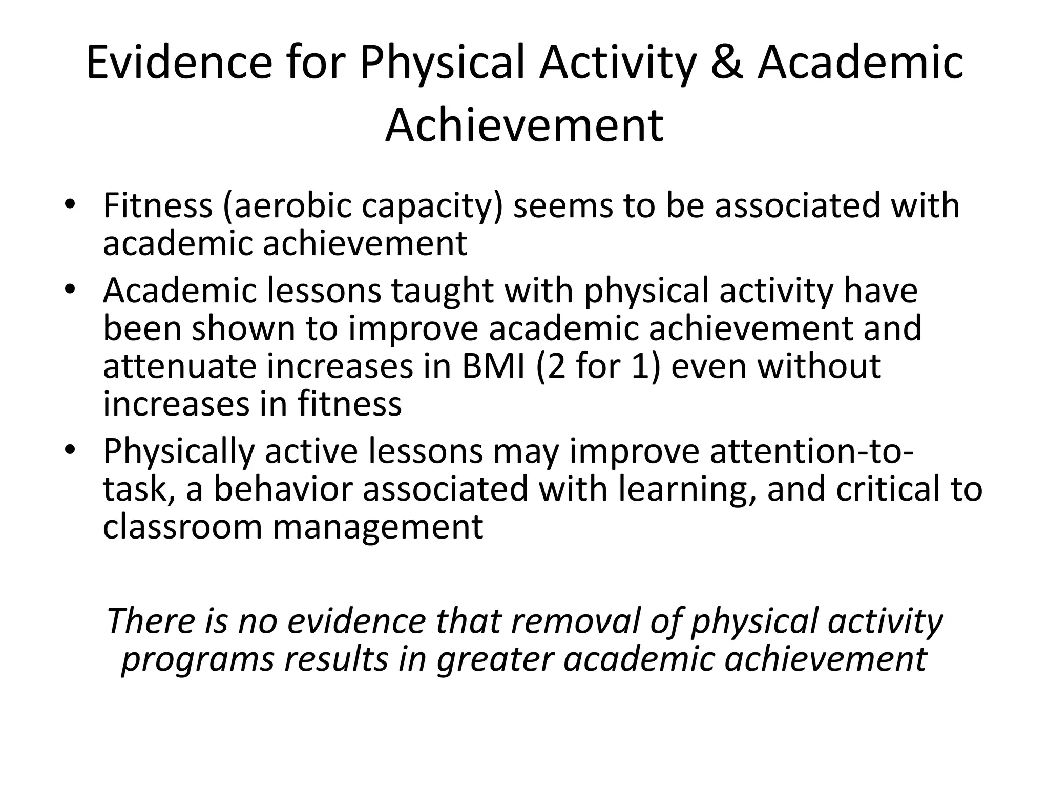Evidence for Physical Activity & Academic
Achievement
• Fitness (aerobic capacity) seems to be associated with
academic achievement
• Academic lessons taught with physical activity have
been shown to improve academic achievement and
attenuate increases in BMI (2 for 1) even without
increases in fitness
• Physically active lessons may improve attention-totask, a behavior associated with learning, and critical to
classroom management

There is no evidence that removal of physical activity
programs results in greater academic achievement

 