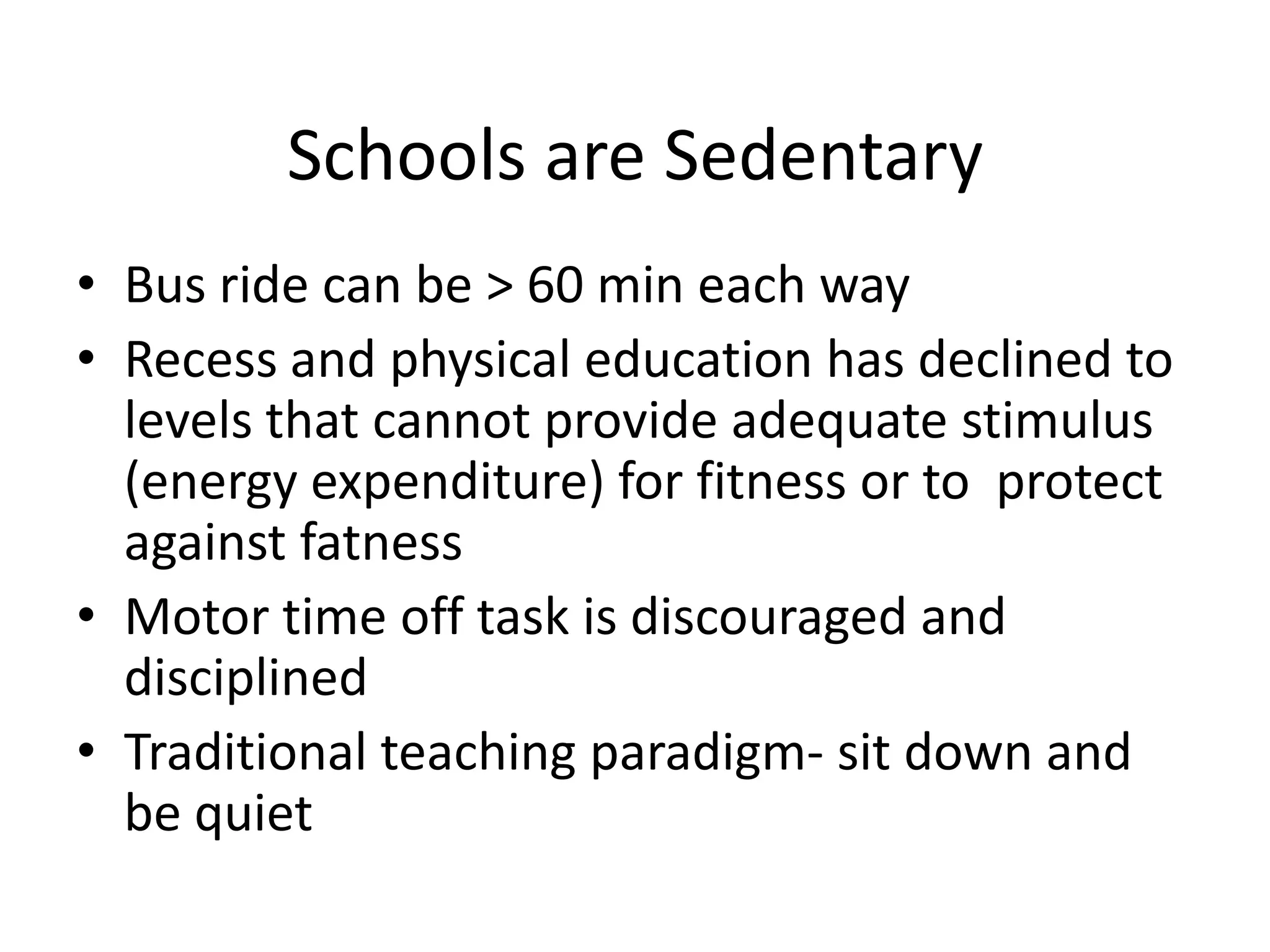 Schools are Sedentary
• Bus ride can be > 60 min each way
• Recess and physical education has declined to
levels that cannot provide adequate stimulus
(energy expenditure) for fitness or to protect
against fatness
• Motor time off task is discouraged and
disciplined
• Traditional teaching paradigm- sit down and
be quiet

 