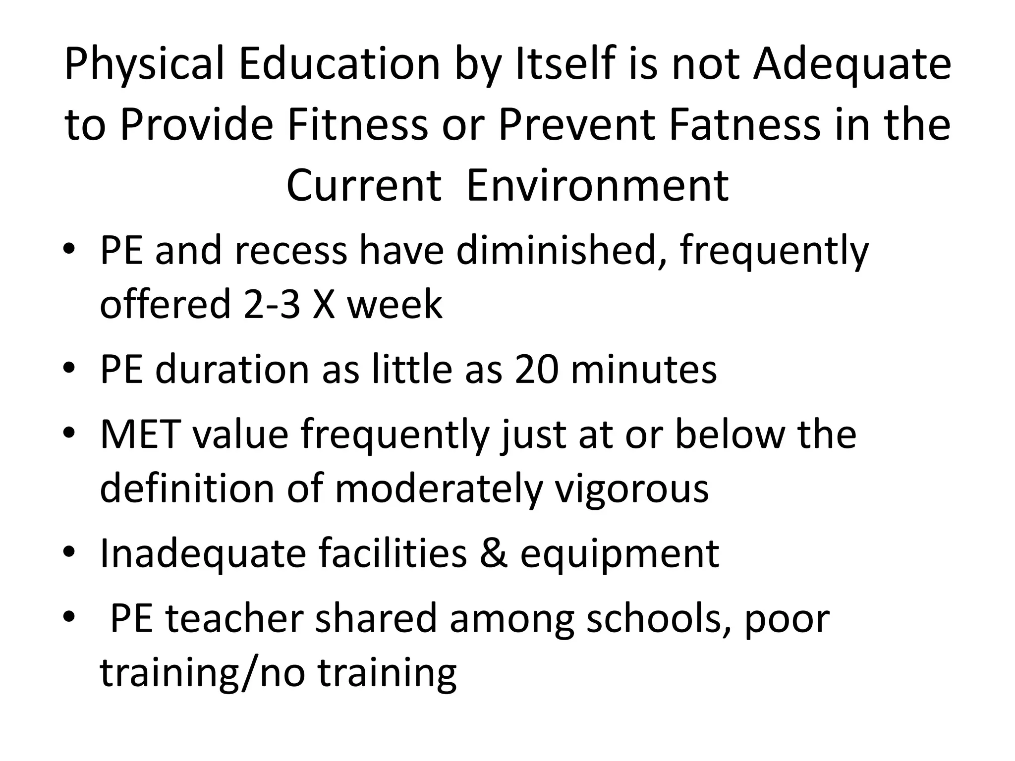 Physical Education by Itself is not Adequate
to Provide Fitness or Prevent Fatness in the
Current Environment
• PE and recess have diminished, frequently
offered 2-3 X week
• PE duration as little as 20 minutes
• MET value frequently just at or below the
definition of moderately vigorous
• Inadequate facilities & equipment
• PE teacher shared among schools, poor
training/no training

 