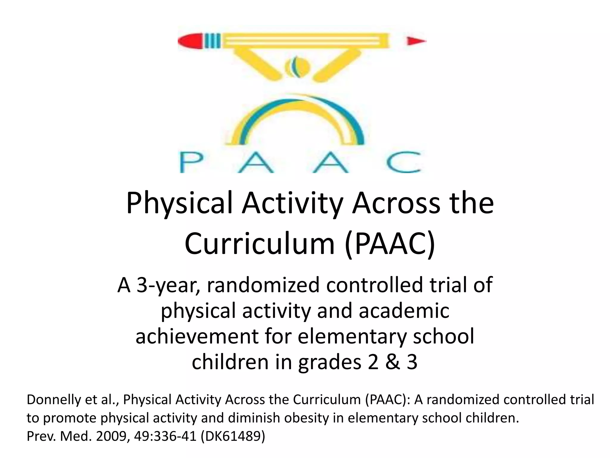 Physical Activity Across the
Curriculum (PAAC)
A 3-year, randomized controlled trial of
physical activity and academic
achievement for elementary school
children in grades 2 & 3
Donnelly et al., Physical Activity Across the Curriculum (PAAC): A randomized controlled trial
to promote physical activity and diminish obesity in elementary school children.
Prev. Med. 2009, 49:336-41 (DK61489)

 