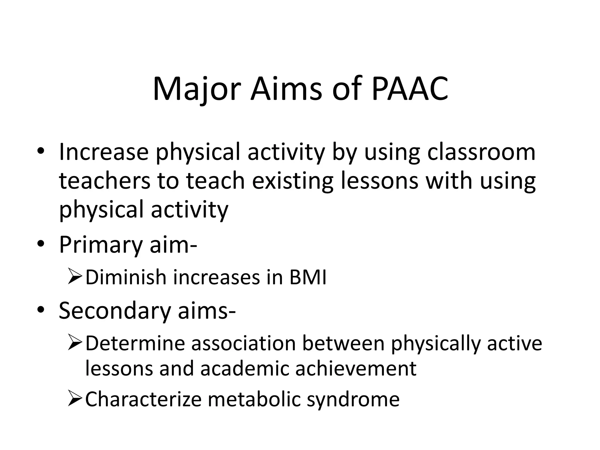 Major Aims of PAAC
• Increase physical activity by using classroom
teachers to teach existing lessons with using
physical activity
• Primary aimDiminish increases in BMI

• Secondary aimsDetermine association between physically active
lessons and academic achievement
Characterize metabolic syndrome

 