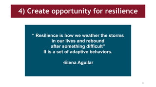 4) Create opportunity for resilience
“ Resilience is how we weather the storms
in our lives and rebound
after something difficult”
It is a set of adaptive behaviors.
-Elena Aguilar
40
 