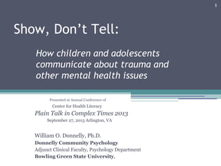 1
Show, Don’t Tell:
How children and adolescents
communicate about trauma and
other mental health issues
Presented at Annual Conference of
Center for Health Literacy
Plain Talk in Complex Times 2013
September 27, 2013 Arlington, VA
William O. Donnelly, Ph.D.
Donnelly Community Psychology
Adjunct Clinical Faculty, Psychology Department
Bowling Green State University,
 