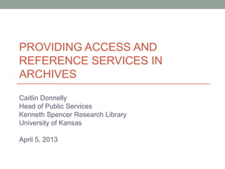 PROVIDING ACCESS AND
REFERENCE SERVICES IN
ARCHIVES
Caitlin Donnelly
Head of Public Services
Kenneth Spencer Research Library
University of Kansas
April 5, 2013
 