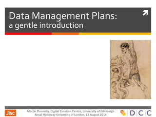  Data Management Plans: 
a gentle introduction 
Martin Donnelly, Digital Curation Centre, University of Edinburgh 
Royal Holloway University of London, 22 August 2014 
 