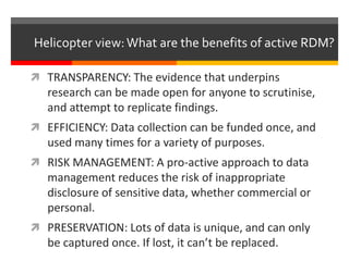 Helicopter view: What are the benefits of active RDM? 
 TRANSPARENCY: The evidence that underpins 
research can be made open for anyone to scrutinise, 
and attempt to replicate findings. 
 EFFICIENCY: Data collection can be funded once, and 
used many times for a variety of purposes. 
 RISK MANAGEMENT: A pro-active approach to data 
management reduces the risk of inappropriate 
disclosure of sensitive data, whether commercial or 
personal. 
 PRESERVATION: Lots of data is unique, and can only 
be captured once. If lost, it can’t be replaced. 
 