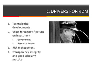 2. DRIVERS FOR RDM 
1. Technological 
developments 
2. Value for money / Return 
on investment 
i. Government 
ii. Research funders 
3. Risk management 
4. Transparency, integrity 
and good scholarly 
practice 
 