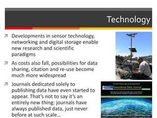  Developments in sensor technology, 
networking and digital storage enable 
new research and scientific 
paradigms 
 As costs also fall, possibilities for data 
sharing, citation and re-use become 
much more widespread 
 Journals dedicated solely to 
publishing data have even started to 
appear. That’s not to say it’s an 
entirely new thing: journals have 
always published data, just never 
before at such scale… 
Technology 
 