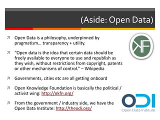 (Aside: Open Data) 
 Open Data is a philosophy, underpinned by 
pragmatism… transparency + utility. 
 “Open data is the idea that certain data should be 
freely available to everyone to use and republish as 
they wish, without restrictions from copyright, patents 
or other mechanisms of control.” – Wikipedia 
 Governments, cities etc are all getting onboard 
 Open Knowledge Foundation is basically the political / 
activist wing: http://okfn.org/ 
 From the government / industry side, we have the 
Open Data Institute: http://theodi.org/ 
 